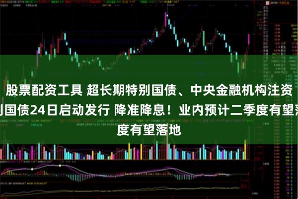 股票配资工具 超长期特别国债、中央金融机构注资特别国债24日启动发行 降准降息！业内预计二季度有望落地