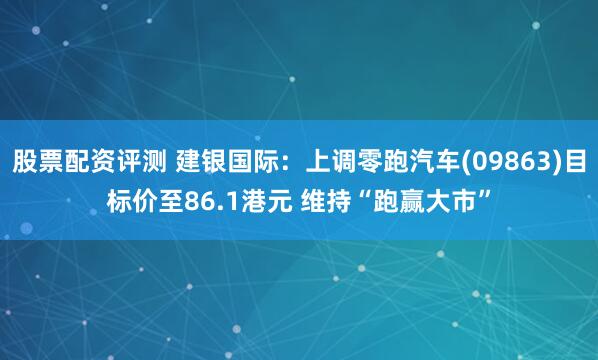 股票配资评测 建银国际：上调零跑汽车(09863)目标价至86.1港元 维持“跑赢大市”