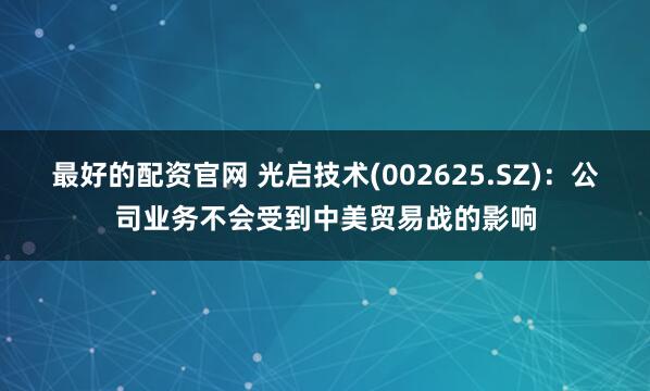 最好的配资官网 光启技术(002625.SZ)：公司业务不会受到中美贸易战的影响