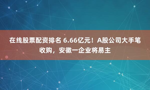 在线股票配资排名 6.66亿元！A股公司大手笔收购，安徽一企业将易主