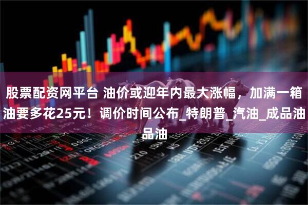 股票配资网平台 油价或迎年内最大涨幅，加满一箱油要多花25元！调价时间公布_特朗普_汽油_成品油