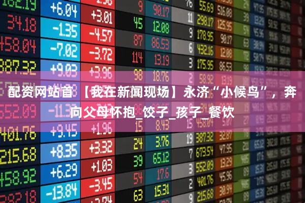 配资网站首 【我在新闻现场】永济“小候鸟”，奔向父母怀抱_饺子_孩子_餐饮