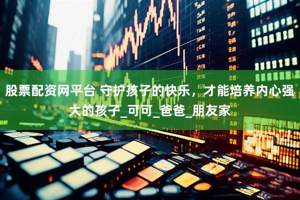 股票配资网平台 守护孩子的快乐，才能培养内心强大的孩子_可可_爸爸_朋友家