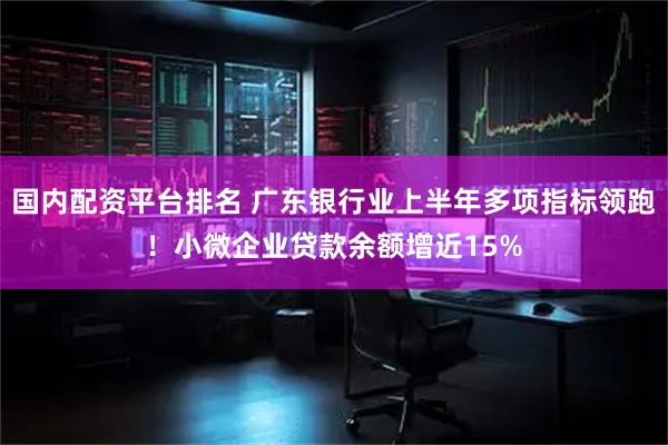 国内配资平台排名 广东银行业上半年多项指标领跑！小微企业贷款余额增近15%