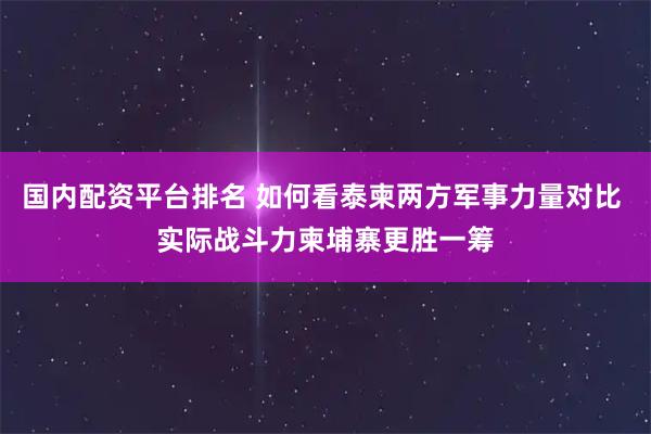 国内配资平台排名 如何看泰柬两方军事力量对比 实际战斗力柬埔寨更胜一筹