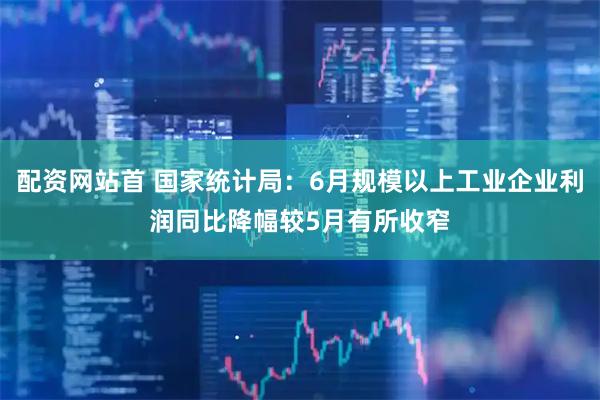 配资网站首 国家统计局：6月规模以上工业企业利润同比降幅较5月有所收窄