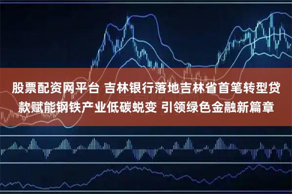 股票配资网平台 吉林银行落地吉林省首笔转型贷款赋能钢铁产业低碳蜕变 引领绿色金融新篇章