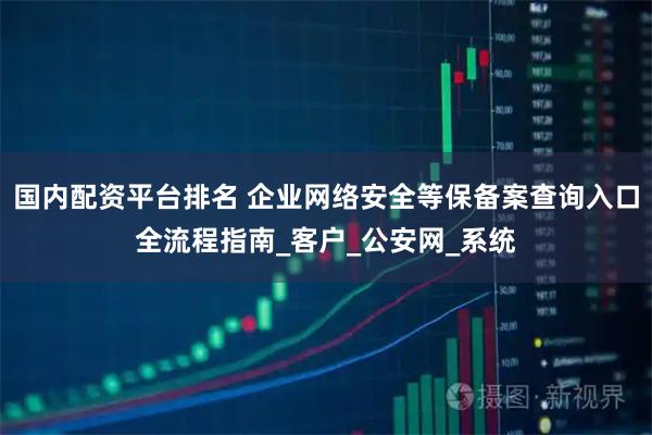 国内配资平台排名 企业网络安全等保备案查询入口全流程指南_客户_公安网_系统