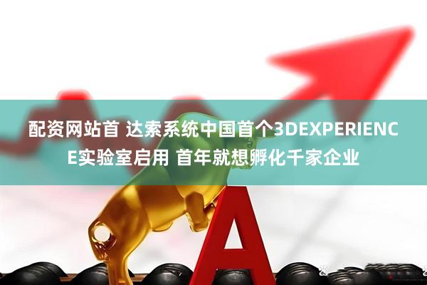 配资网站首 达索系统中国首个3DEXPERIENCE实验室启用 首年就想孵化千家企业