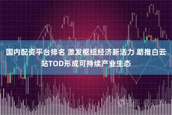 国内配资平台排名 激发枢纽经济新活力 助推白云站TOD形成可持续产业生态
