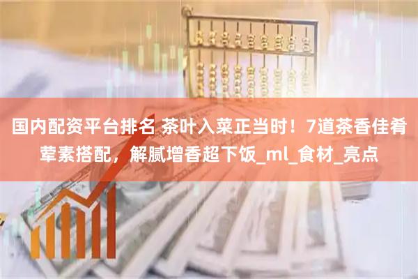 国内配资平台排名 茶叶入菜正当时！7道茶香佳肴荤素搭配，解腻增香超下饭_ml_食材_亮点
