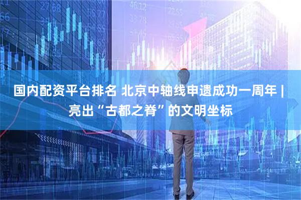 国内配资平台排名 北京中轴线申遗成功一周年 | 亮出“古都之脊”的文明坐标