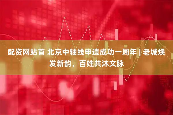 配资网站首 北京中轴线申遗成功一周年 | 老城焕发新韵，百姓共沐文脉