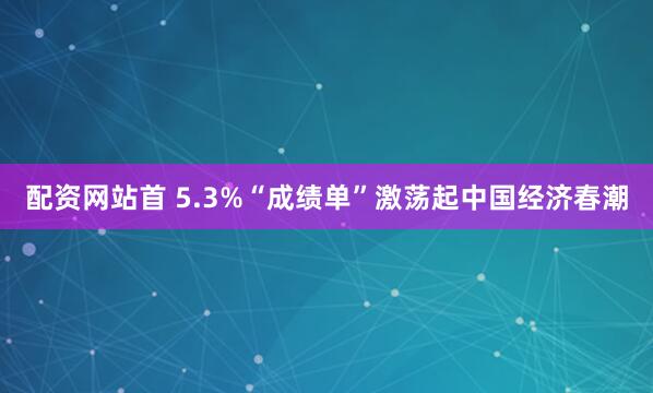 配资网站首 5.3%“成绩单”激荡起中国经济春潮