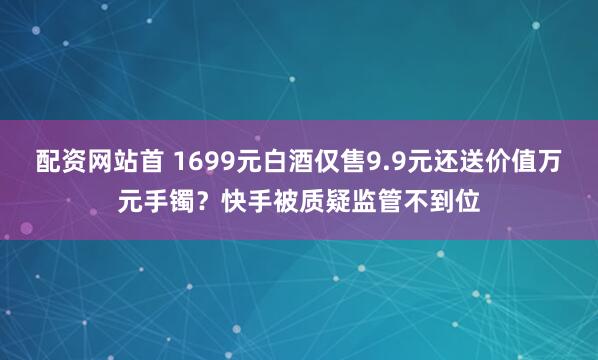 配资网站首 1699元白酒仅售9.9元还送价值万元手镯？快手被质疑监管不到位