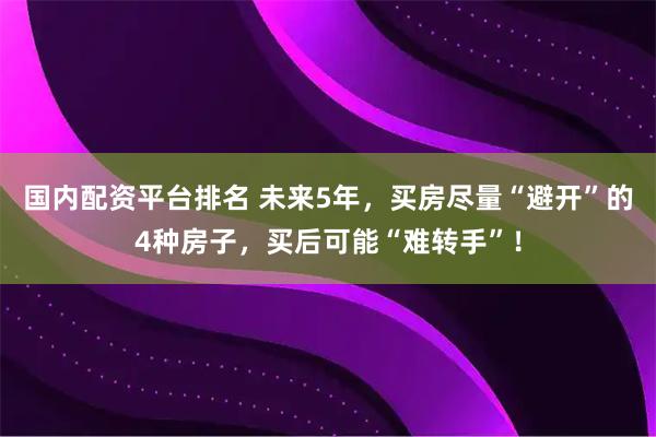 国内配资平台排名 未来5年，买房尽量“避开”的4种房子，买后可能“难转手”！