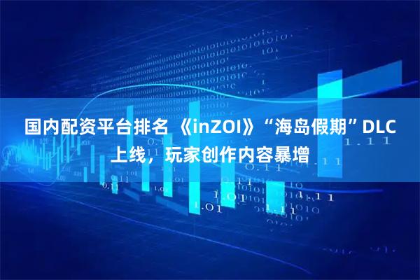 国内配资平台排名 《inZOI》“海岛假期”DLC上线，玩家创作内容暴增