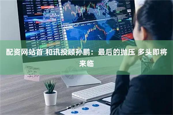 配资网站首 和讯投顾孙鹏：最后的抛压 多头即将来临