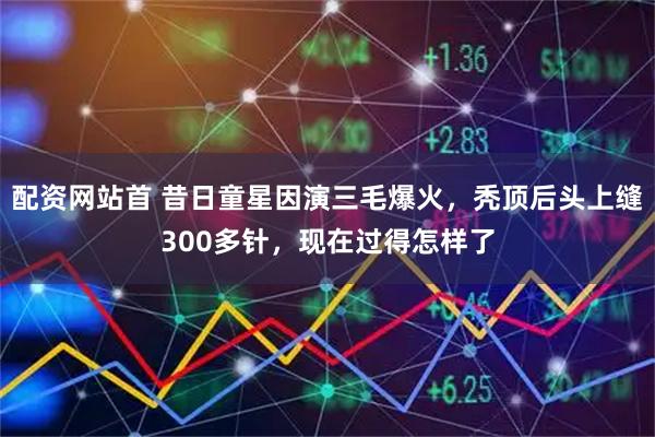 配资网站首 昔日童星因演三毛爆火，秃顶后头上缝300多针，现在过得怎样了