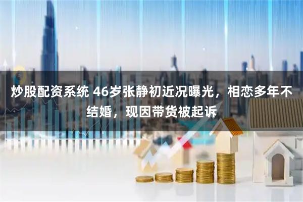 炒股配资系统 46岁张静初近况曝光，相恋多年不结婚，现因带货被起诉