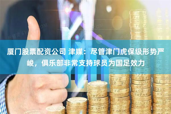 厦门股票配资公司 津媒：尽管津门虎保级形势严峻，俱乐部非常支持球员为国足效力