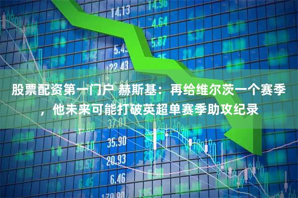 股票配资第一门户 赫斯基：再给维尔茨一个赛季，他未来可能打破英超单赛季助攻纪录