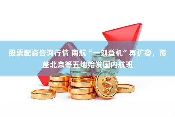 股票配资咨询行情 南航“一刻登机”再扩容，覆盖北京等五地始发国内航班