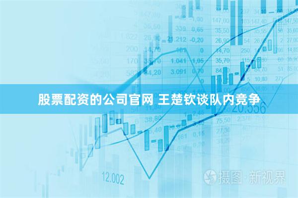 股票配资的公司官网 王楚钦谈队内竞争