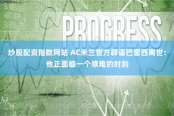 炒股配资指数网站 AC米兰官方辟谣巴雷西离世：他正面临一个艰难的时刻