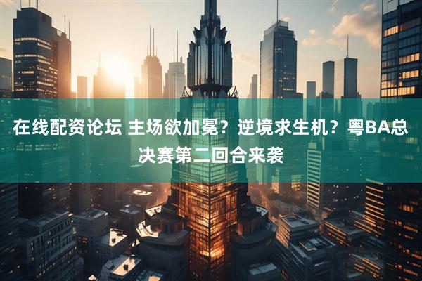 在线配资论坛 主场欲加冕？逆境求生机？粤BA总决赛第二回合来袭