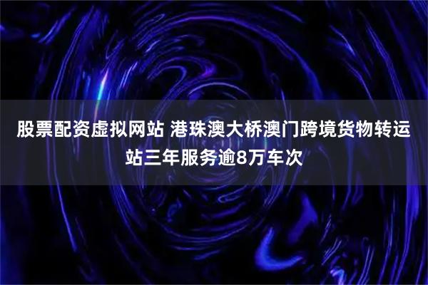 股票配资虚拟网站 港珠澳大桥澳门跨境货物转运站三年服务逾8万车次