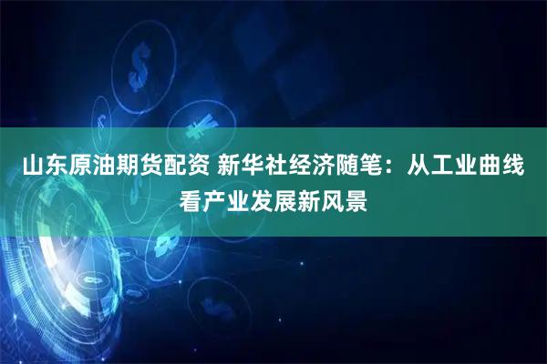 山东原油期货配资 新华社经济随笔：从工业曲线看产业发展新风景