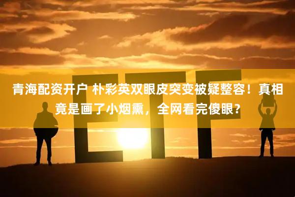 青海配资开户 朴彩英双眼皮突变被疑整容！真相竟是画了小烟熏，全网看完傻眼？