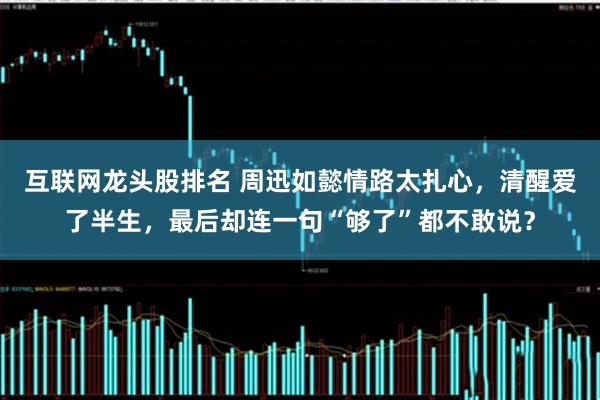 互联网龙头股排名 周迅如懿情路太扎心，清醒爱了半生，最后却连一句“够了”都不敢说？