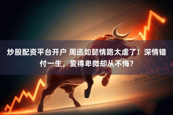 炒股配资平台开户 周迅如懿情路太虐了！深情错付一生，爱得卑微却从不悔？