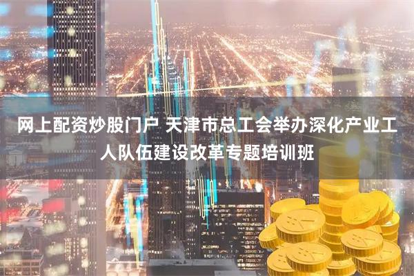 网上配资炒股门户 天津市总工会举办深化产业工人队伍建设改革专题培训班