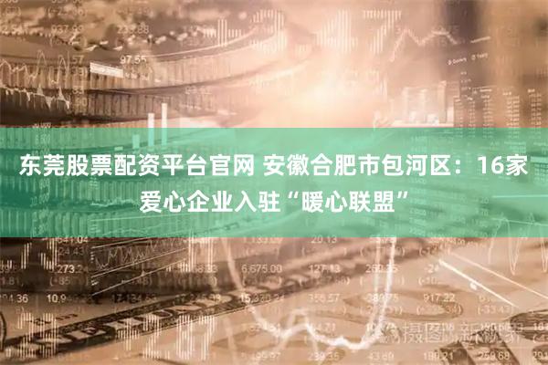 东莞股票配资平台官网 安徽合肥市包河区：16家爱心企业入驻“暖心联盟”
