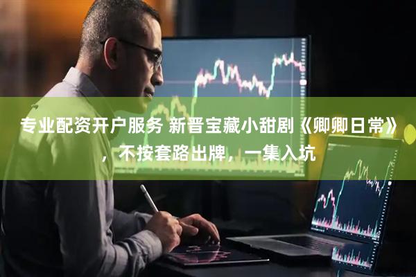 专业配资开户服务 新晋宝藏小甜剧《卿卿日常》，不按套路出牌，一集入坑