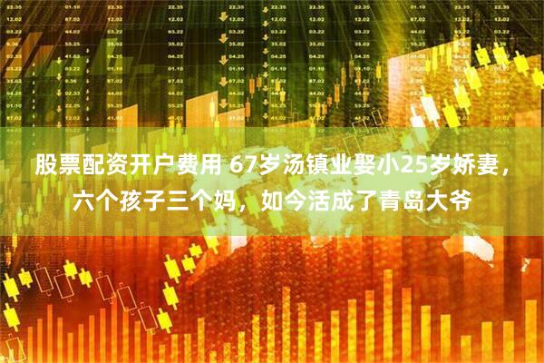 股票配资开户费用 67岁汤镇业娶小25岁娇妻，六个孩子三个妈，如今活成了青岛大爷