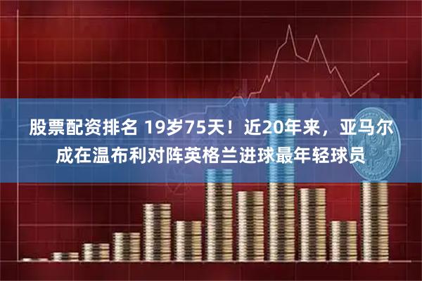 股票配资排名 19岁75天！近20年来，亚马尔成在温布利对阵英格兰进球最年轻球员