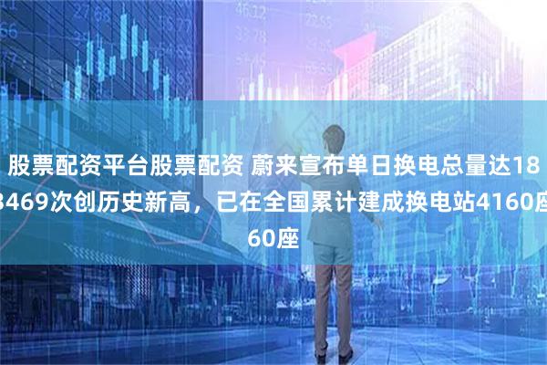 股票配资平台股票配资 蔚来宣布单日换电总量达183469次创历史新高，已在全国累计建成换电站4160座